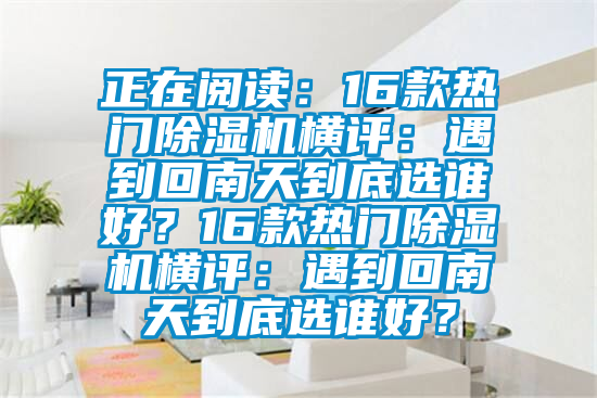 正在阅读：16款热门除湿机横评：遇到回南天到底选谁好？16款热门除湿机横评：遇到回南天到底选谁好？