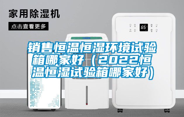 销售恒温恒湿环境试验箱哪家好（2022恒温恒湿试验箱哪家好）